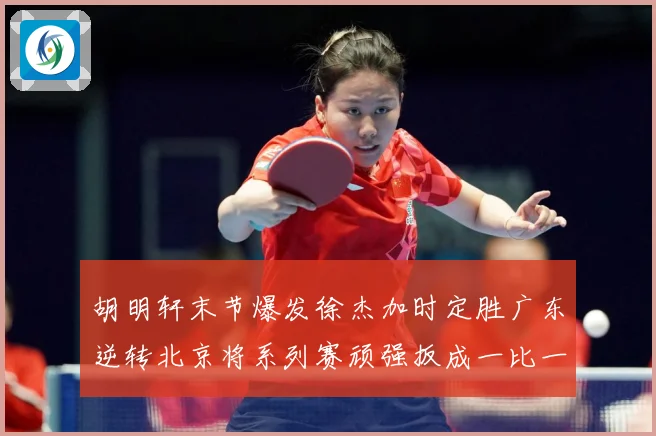 胡明轩末节爆发徐杰加时定胜广东逆转北京将系列赛顽强扳成一比一赛场复盘