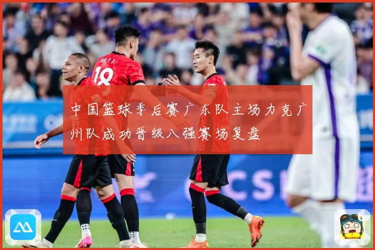 中国篮球季后赛广东队主场力克广州队成功晋级八强赛场复盘