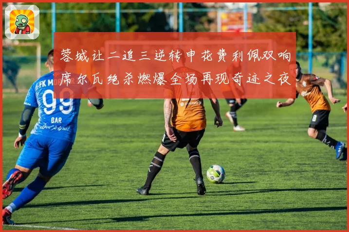 蓉城让二追三逆转申花费利佩双响席尔瓦绝杀燃爆全场再现奇迹之夜