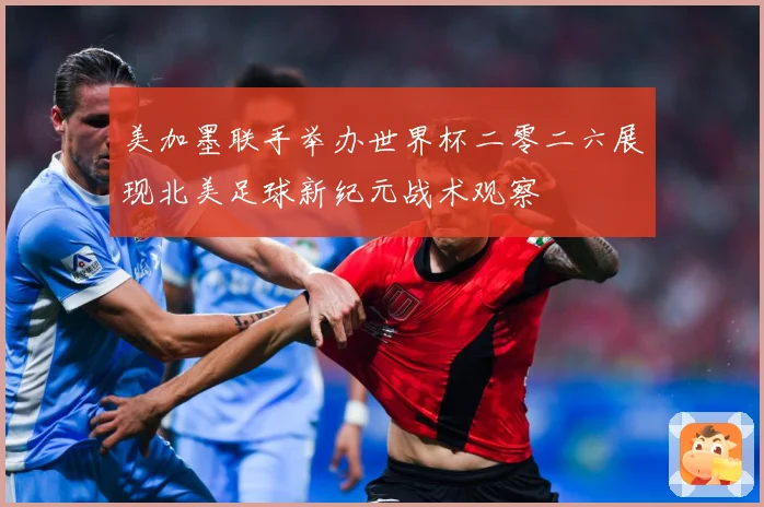 美加墨联手举办世界杯二零二六展现北美足球新纪元战术观察