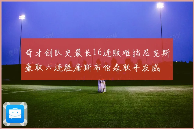 奇才创队史最长16连败难挡尼克斯豪取六连胜唐斯布伦森联手发威