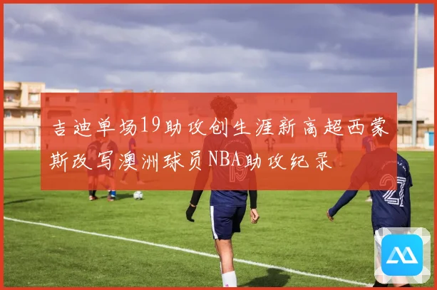 吉迪单场19助攻创生涯新高超西蒙斯改写澳洲球员NBA助攻纪录