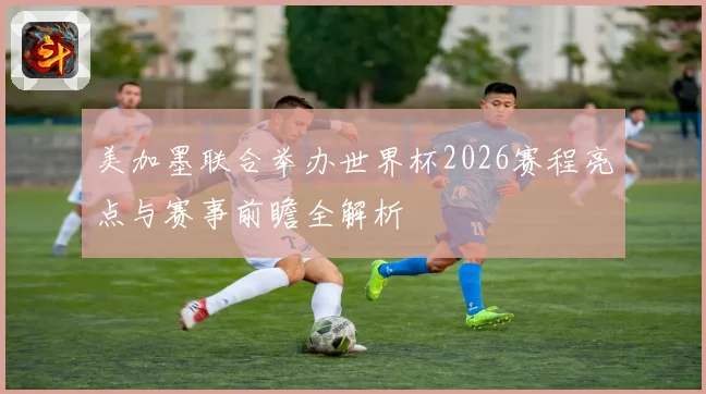美加墨联合举办世界杯2026赛程亮点与赛事前瞻全解析