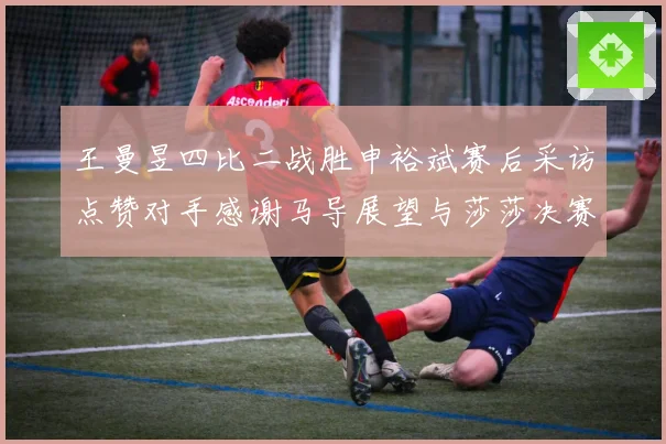 王曼昱四比二战胜申裕斌赛后采访点赞对手感谢马导展望与莎莎决赛精彩对决
