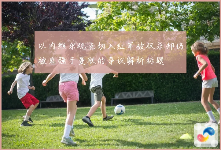 以内维尔观点切入红军被双杀却仍被看强于曼联的争议解析标题