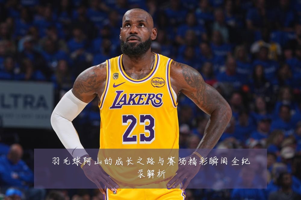 羽毛球阿山的成长之路与赛场精彩瞬间全纪录解析