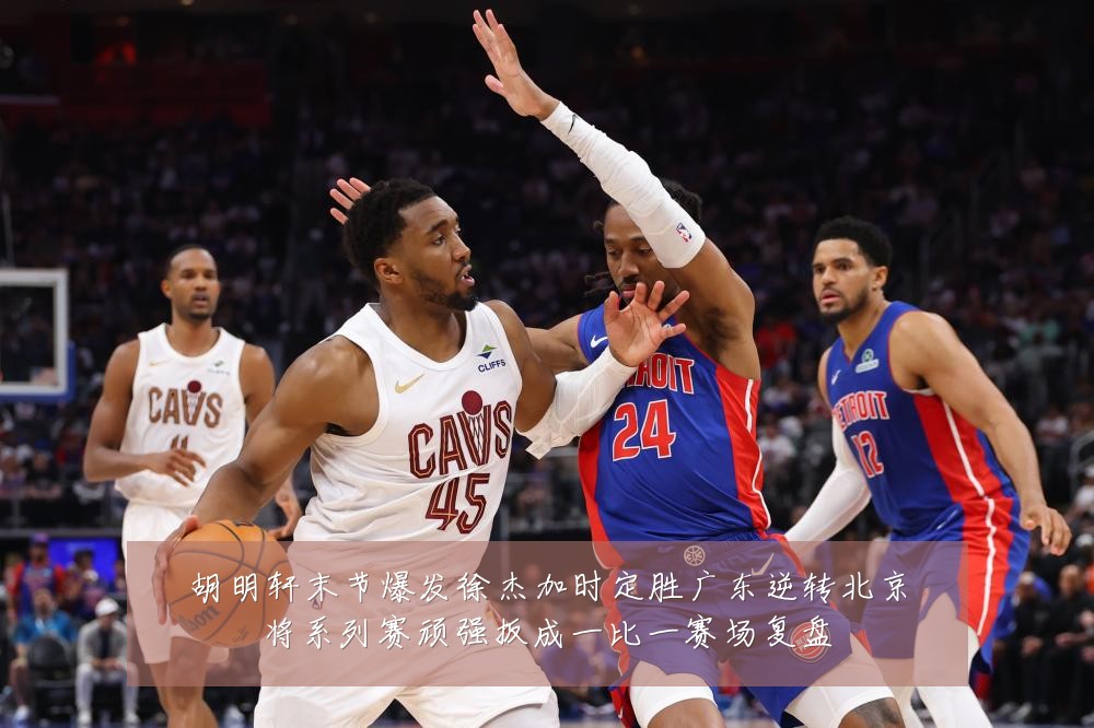 胡明轩末节爆发徐杰加时定胜广东逆转北京将系列赛顽强扳成一比一赛场复盘